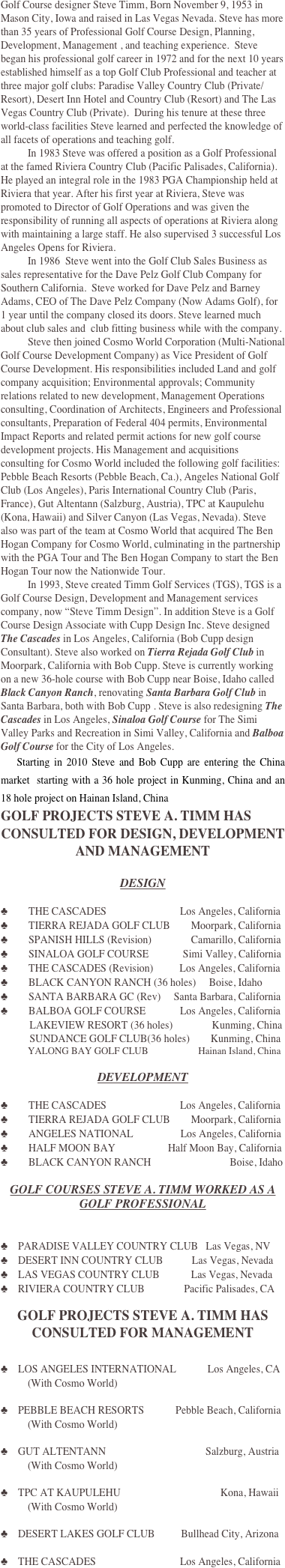 Golf Course designer Steve Timm, Born November 9, 1953 in Mason City, Iowa and raised in Las Vegas Nevada. Steve has more than 35 years of Professional Golf Course Design, Planning, Development, Management , and teaching experience.  Steve began his professional golf career in 1972 and for the next 10 years established himself as a top Golf Club Professional and teacher at three major golf clubs: Paradise Valley Country Club (Private/Resort), Desert Inn Hotel and Country Club (Resort) and The Las Vegas Country Club (Private).  During his tenure at these three world-class facilities Steve learned and perfected the knowledge of all facets of operations and teaching golf. 
In 1983 Steve was offered a position as a Golf Professional at the famed Riviera Country Club (Pacific Palisades, California). He played an integral role in the 1983 PGA Championship held at Riviera that year. After his first year at Riviera, Steve was promoted to Director of Golf Operations and was given the responsibility of running all aspects of operations at Riviera along with maintaining a large staff. He also supervised 3 successful Los Angeles Opens for Riviera. 
In 1986  Steve went into the Golf Club Sales Business as sales representative for the Dave Pelz Golf Club Company for Southern California.  Steve worked for Dave Pelz and Barney Adams, CEO of The Dave Pelz Company (Now Adams Golf), for 1 year until the company closed its doors. Steve learned much about club sales and  club fitting business while with the company. 
Steve then joined Cosmo World Corporation (Multi-National Golf Course Development Company) as Vice President of Golf Course Development. His responsibilities included Land and golf company acquisition; Environmental approvals; Community relations related to new development, Management Operations consulting, Coordination of Architects, Engineers and Professional consultants, Preparation of Federal 404 permits, Environmental Impact Reports and related permit actions for new golf course development projects. His Management and acquisitions consulting for Cosmo World included the following golf facilities:  Pebble Beach Resorts (Pebble Beach, Ca.), Angeles National Golf Club (Los Angeles), Paris International Country Club (Paris, France), Gut Altentann (Salzburg, Austria), TPC at Kaupulehu (Kona, Hawaii) and Silver Canyon (Las Vegas, Nevada). Steve also was part of the team at Cosmo World that acquired The Ben Hogan Company for Cosmo World, culminating in the partnership with the PGA Tour and The Ben Hogan Company to start the Ben Hogan Tour now the Nationwide Tour.
In 1993, Steve created Timm Golf Services (TGS), TGS is a Golf Course Design, Development and Management services company, now “Steve Timm Design”. In addition Steve is a Golf Course Design Associate with Cupp Design Inc. Steve designed The Cascades in Los Angeles, California (Bob Cupp design Consultant). Steve also worked on Tierra Rejada Golf Club in Moorpark, California with Bob Cupp. Steve is currently working on a new 36-hole course with Bob Cupp near Boise, Idaho called Black Canyon Ranch, renovating Santa Barbara Golf Club in Santa Barbara, both with Bob Cupp . Steve is also redesigning The Cascades in Los Angeles, Sinaloa Golf Course for The Simi Valley Parks and Recreation in Simi Valley, California and Balboa Golf Course for the City of Los Angeles. 
    Starting in 2010 Steve and Bob Cupp are entering the China market  starting with a 36 hole project in Kunming, China and an 18 hole project on Hainan Island, China
GOLF PROJECTS STEVE A. TIMM HAS
CONSULTED FOR DESIGN, DEVELOPMENT AND MANAGEMENT

DESIGN

♣  THE CASCADES                            Los Angeles, California
♣  TIERRA REJADA GOLF CLUB        Moorpark, California
♣  SPANISH HILLS (Revision)               Camarillo, California
♣  SINALOA GOLF COURSE             Simi Valley, California
♣  THE CASCADES (Revision)          Los Angeles, California
♣  BLACK CANYON RANCH (36 holes)     Boise, Idaho
♣  SANTA BARBARA GC (Rev)     Santa Barbara, California
♣  BALBOA GOLF COURSE             Los Angeles, California
           LAKEVIEW RESORT (36 holes)               Kunming, China
           SUNDANCE GOLF CLUB(36 holes)        Kunming, China
            YALONG BAY GOLF CLUB                      Hainan Island, China

DEVELOPMENT

♣  THE CASCADES                            Los Angeles, California
♣  TIERRA REJADA GOLF CLUB        Moorpark, California
♣  ANGELES NATIONAL                  Los Angeles, California
♣  HALF MOON BAY                    Half Moon Bay, California
♣  BLACK CANYON RANCH                              Boise, Idaho

GOLF COURSES STEVE A. TIMM WORKED AS A 
GOLF PROFESSIONAL


♣ PARADISE VALLEY COUNTRY CLUB   Las Vegas, NV
♣ DESERT INN COUNTRY CLUB           Las Vegas, Nevada
♣ LAS VEGAS COUNTRY CLUB            Las Vegas, Nevada
♣ RIVIERA COUNTRY CLUB               Pacific Palisades, CA

GOLF PROJECTS STEVE A. TIMM HAS
CONSULTED FOR MANAGEMENT


♣ LOS ANGELES INTERNATIONAL            Los Angeles, CA
(With Cosmo World)

♣ PEBBLE BEACH RESORTS            Pebble Beach, California
(With Cosmo World)

♣ GUT ALTENTANN                                      Salzburg, Austria
(With Cosmo World)

♣ TPC AT KAUPULEHU                                      Kona, Hawaii
(With Cosmo World)

♣ DESERT LAKES GOLF CLUB          Bullhead City, Arizona

♣ THE CASCADES                                Los Angeles, California

